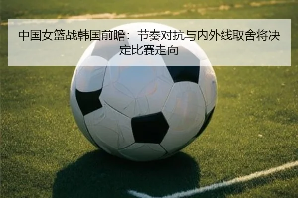 中国女篮战韩国前瞻：节奏对抗与内外线取舍将决定比赛走向